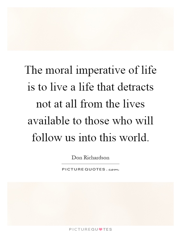 The moral imperative of life is to live a life that detracts not at all from the lives available to those who will follow us into this world Picture Quote #1
