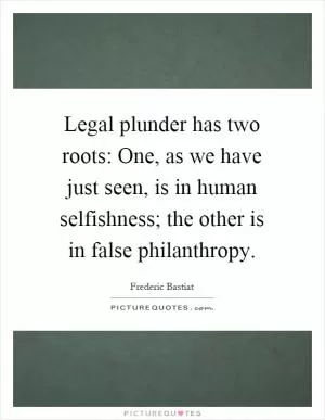 Legal plunder has two roots: One, as we have just seen, is in human selfishness; the other is in false philanthropy Picture Quote #1