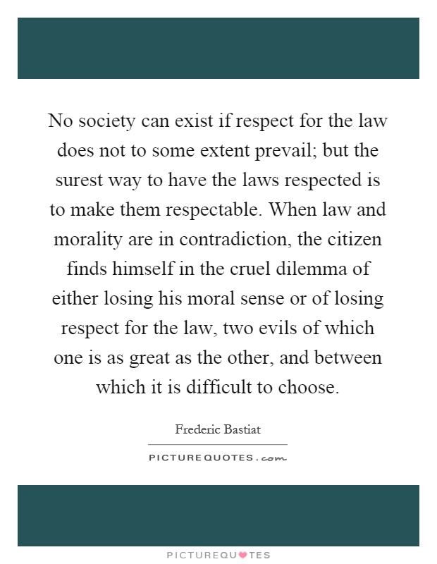 No society can exist if respect for the law does not to some extent prevail; but the surest way to have the laws respected is to make them respectable. When law and morality are in contradiction, the citizen finds himself in the cruel dilemma of either losing his moral sense or of losing respect for the law, two evils of which one is as great as the other, and between which it is difficult to choose Picture Quote #1