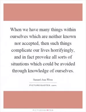 When we have many things within ourselves which are neither known nor accepted, then such things complicate our lives horrifyingly, and in fact provoke all sorts of situations which could be avoided through knowledge of ourselves Picture Quote #1