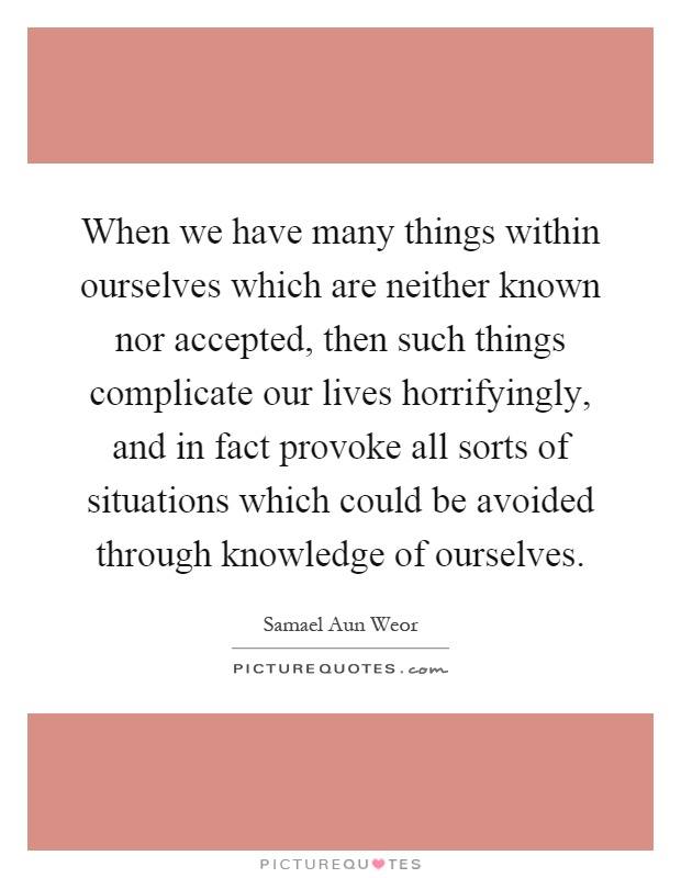 When we have many things within ourselves which are neither known nor accepted, then such things complicate our lives horrifyingly, and in fact provoke all sorts of situations which could be avoided through knowledge of ourselves Picture Quote #1