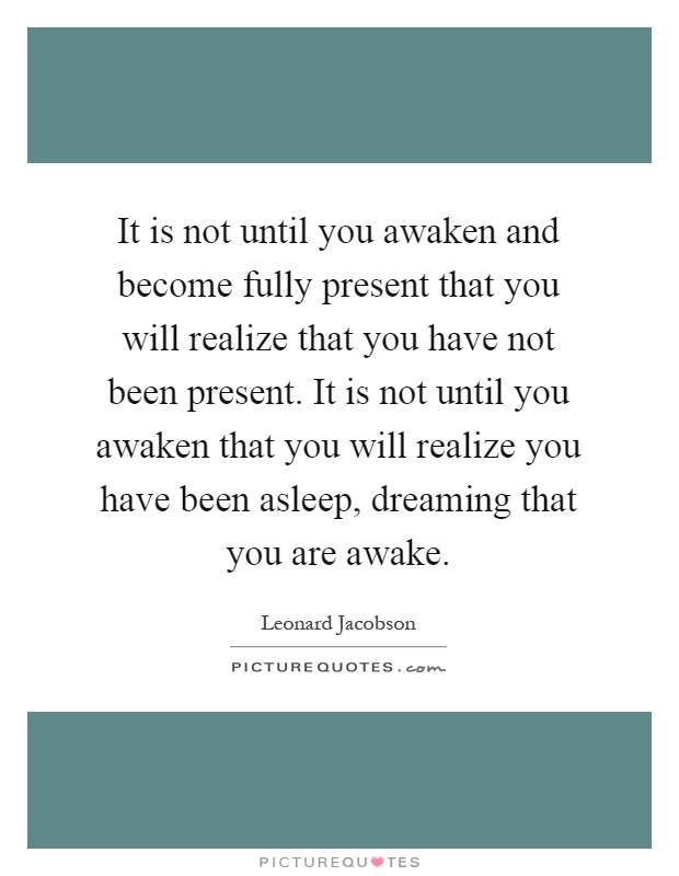 It is not until you awaken and become fully present that you will realize that you have not been present. It is not until you awaken that you will realize you have been asleep, dreaming that you are awake Picture Quote #1