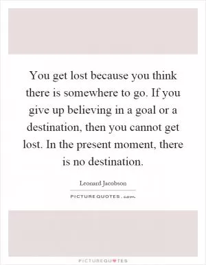 You get lost because you think there is somewhere to go. If you give up believing in a goal or a destination, then you cannot get lost. In the present moment, there is no destination Picture Quote #1