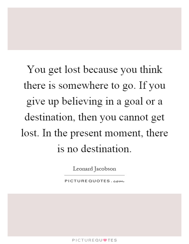 You get lost because you think there is somewhere to go. If you give up believing in a goal or a destination, then you cannot get lost. In the present moment, there is no destination Picture Quote #1