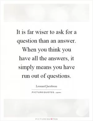It is far wiser to ask for a question than an answer. When you think you have all the answers, it simply means you have run out of questions Picture Quote #1