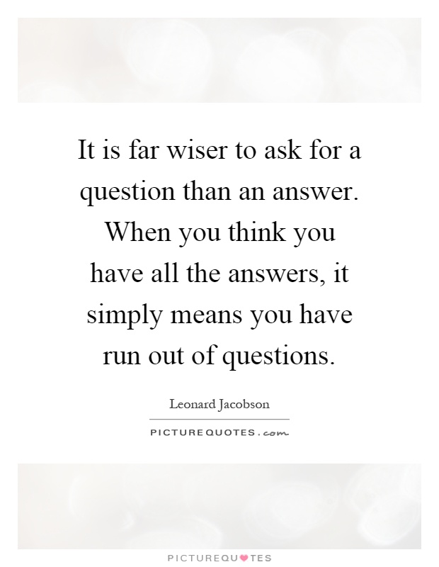 It is far wiser to ask for a question than an answer. When you think you have all the answers, it simply means you have run out of questions Picture Quote #1