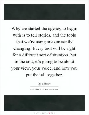 Why we started the agency to begin with is to tell stories, and the tools that we’re using are constantly changing. Every tool will be right for a different sort of situation, but in the end, it’s going to be about your view, your voice, and how you put that all together Picture Quote #1