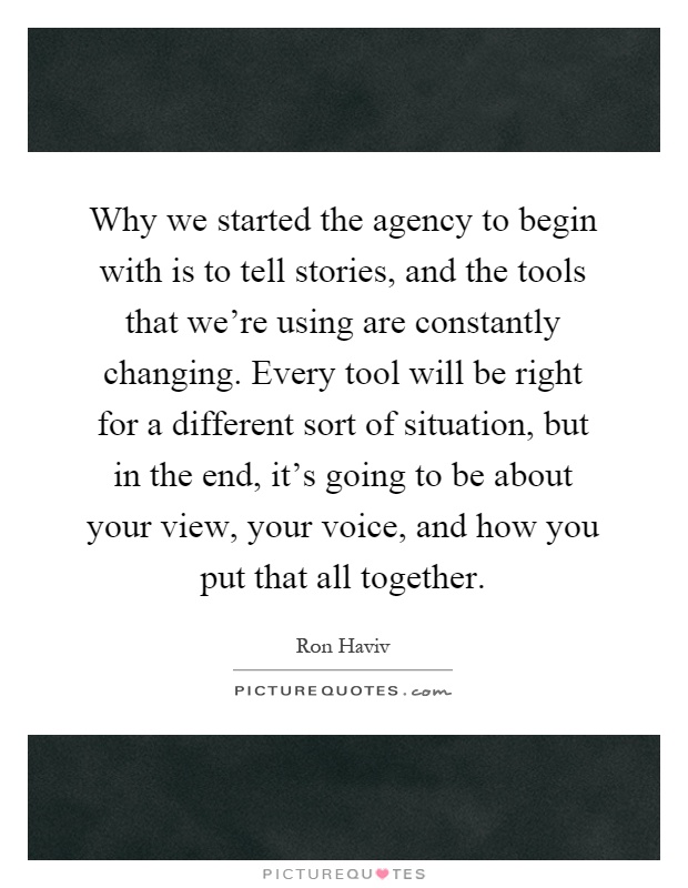 Why we started the agency to begin with is to tell stories, and the tools that we're using are constantly changing. Every tool will be right for a different sort of situation, but in the end, it's going to be about your view, your voice, and how you put that all together Picture Quote #1