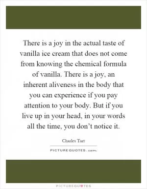 There is a joy in the actual taste of vanilla ice cream that does not come from knowing the chemical formula of vanilla. There is a joy, an inherent aliveness in the body that you can experience if you pay attention to your body. But if you live up in your head, in your words all the time, you don’t notice it Picture Quote #1