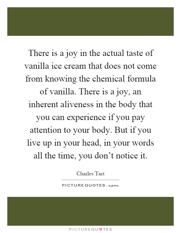 There is a joy in the actual taste of vanilla ice cream that does not come from knowing the chemical formula of vanilla. There is a joy, an inherent aliveness in the body that you can experience if you pay attention to your body. But if you live up in your head, in your words all the time, you don't notice it Picture Quote #1