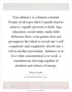 True intimacy is a human constant. People of all types find it equally hard to achieve, equally precious to hold. Age, education, social status, make little difference here; even genius does not presuppose the talent to reveal one’s self completely and completely absorb one’s self in another personality. Intimacy is to love what concentration is to work: a simultaneous drawing together to attention and release of energy Picture Quote #1