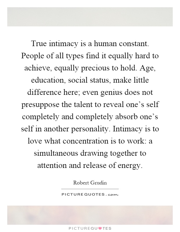 True intimacy is a human constant. People of all types find it equally hard to achieve, equally precious to hold. Age, education, social status, make little difference here; even genius does not presuppose the talent to reveal one's self completely and completely absorb one's self in another personality. Intimacy is to love what concentration is to work: a simultaneous drawing together to attention and release of energy Picture Quote #1