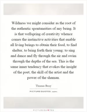 Wildness we might consider as the root of the authentic spontaneities of any being. It is that wellspring of creativity whence comes the instinctive activities that enable all living beings to obtain their food, to find shelter, to bring forth their young: to sing and dance and fly through the air and swim through the depths of the sea. This is the same inner tendency that evokes the insight of the poet, the skill of the artist and the power of the shaman Picture Quote #1