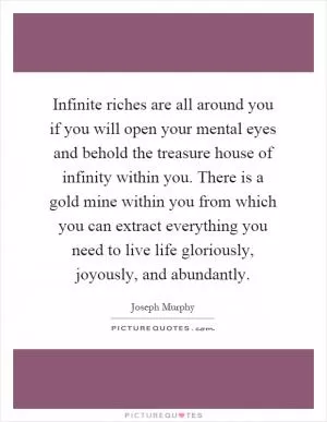 Infinite riches are all around you if you will open your mental eyes and behold the treasure house of infinity within you. There is a gold mine within you from which you can extract everything you need to live life gloriously, joyously, and abundantly Picture Quote #1