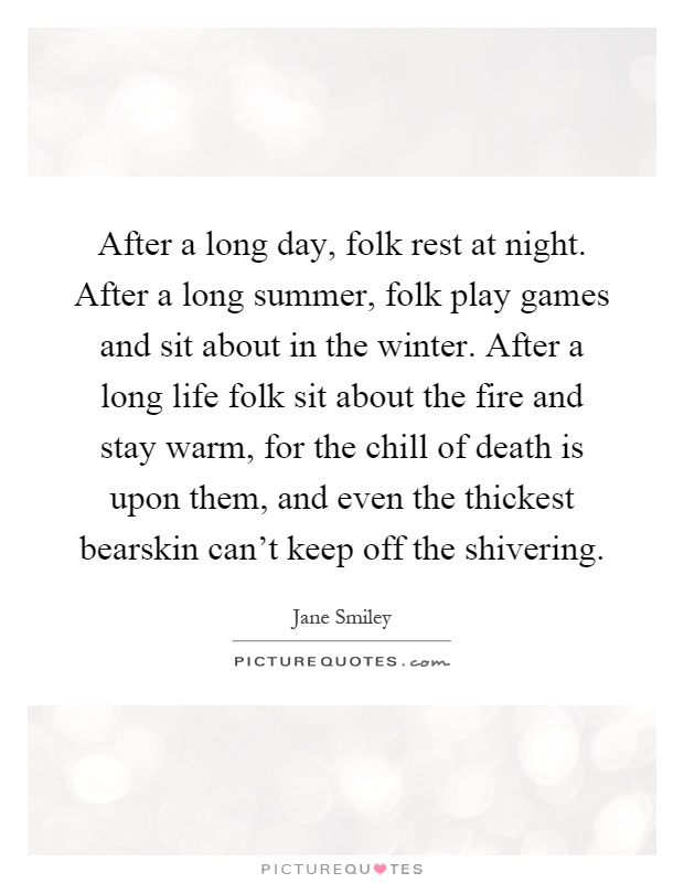 After a long day, folk rest at night. After a long summer, folk play games and sit about in the winter. After a long life folk sit about the fire and stay warm, for the chill of death is upon them, and even the thickest bearskin can't keep off the shivering Picture Quote #1