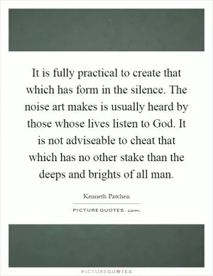 It is fully practical to create that which has form in the silence. The noise art makes is usually heard by those whose lives listen to God. It is not adviseable to cheat that which has no other stake than the deeps and brights of all man Picture Quote #1