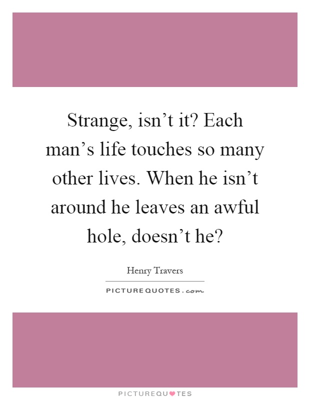 Strange, isn't it? Each man's life touches so many other lives. When he isn't around he leaves an awful hole, doesn't he? Picture Quote #1