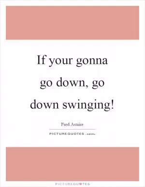 If your gonna go down, go down swinging! Picture Quote #1