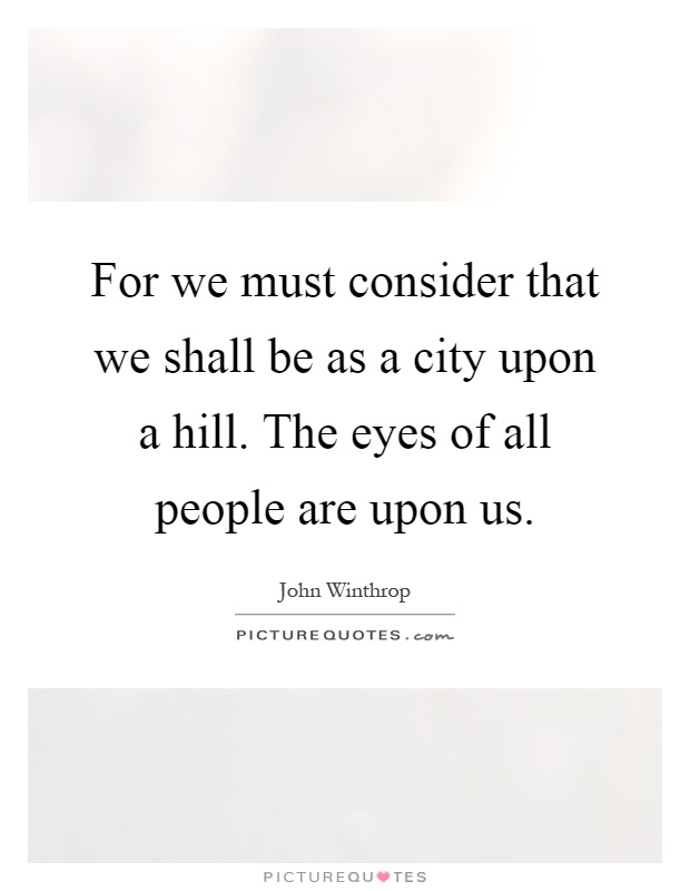For we must consider that we shall be as a city upon a hill. The eyes of all people are upon us Picture Quote #1