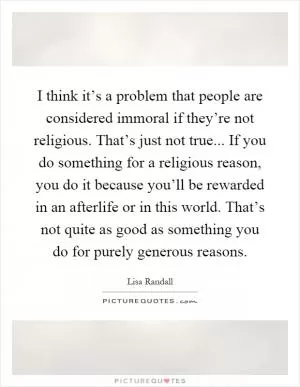 I think it’s a problem that people are considered immoral if they’re not religious. That’s just not true... If you do something for a religious reason, you do it because you’ll be rewarded in an afterlife or in this world. That’s not quite as good as something you do for purely generous reasons Picture Quote #1