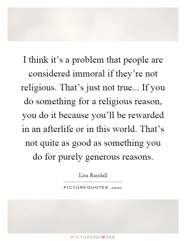 I think it's a problem that people are considered immoral if they're not religious. That's just not true... If you do something for a religious reason, you do it because you'll be rewarded in an afterlife or in this world. That's not quite as good as something you do for purely generous reasons Picture Quote #1