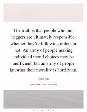 The truth is that people who pull triggers are ultimately responsible, whether they’re following orders or not. An army of people making individual moral choices may be inefficient, but an army of people ignoring their morality is horrifying Picture Quote #1