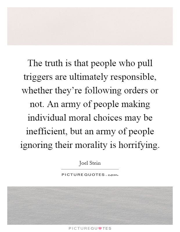 The truth is that people who pull triggers are ultimately responsible, whether they're following orders or not. An army of people making individual moral choices may be inefficient, but an army of people ignoring their morality is horrifying Picture Quote #1