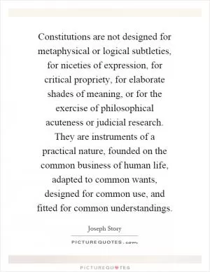 Constitutions are not designed for metaphysical or logical subtleties, for niceties of expression, for critical propriety, for elaborate shades of meaning, or for the exercise of philosophical acuteness or judicial research. They are instruments of a practical nature, founded on the common business of human life, adapted to common wants, designed for common use, and fitted for common understandings Picture Quote #1