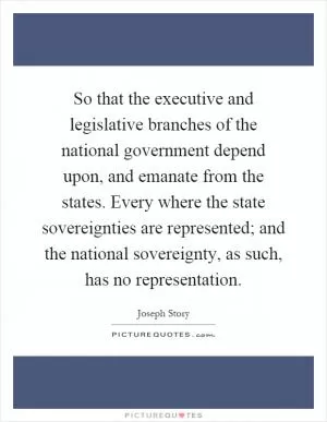 So that the executive and legislative branches of the national government depend upon, and emanate from the states. Every where the state sovereignties are represented; and the national sovereignty, as such, has no representation Picture Quote #1