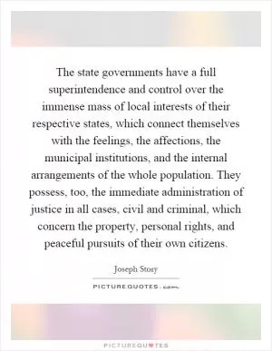 The state governments have a full superintendence and control over the immense mass of local interests of their respective states, which connect themselves with the feelings, the affections, the municipal institutions, and the internal arrangements of the whole population. They possess, too, the immediate administration of justice in all cases, civil and criminal, which concern the property, personal rights, and peaceful pursuits of their own citizens Picture Quote #1