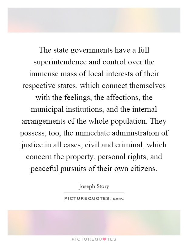 The state governments have a full superintendence and control over the immense mass of local interests of their respective states, which connect themselves with the feelings, the affections, the municipal institutions, and the internal arrangements of the whole population. They possess, too, the immediate administration of justice in all cases, civil and criminal, which concern the property, personal rights, and peaceful pursuits of their own citizens Picture Quote #1