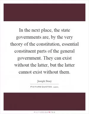In the next place, the state governments are, by the very theory of the constitution, essential constituent parts of the general government. They can exist without the latter, but the latter cannot exist without them Picture Quote #1