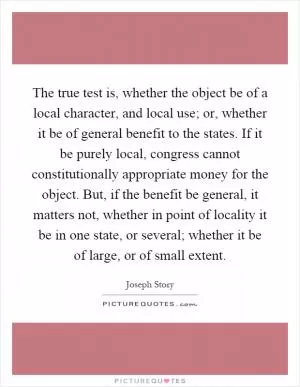 The true test is, whether the object be of a local character, and local use; or, whether it be of general benefit to the states. If it be purely local, congress cannot constitutionally appropriate money for the object. But, if the benefit be general, it matters not, whether in point of locality it be in one state, or several; whether it be of large, or of small extent Picture Quote #1