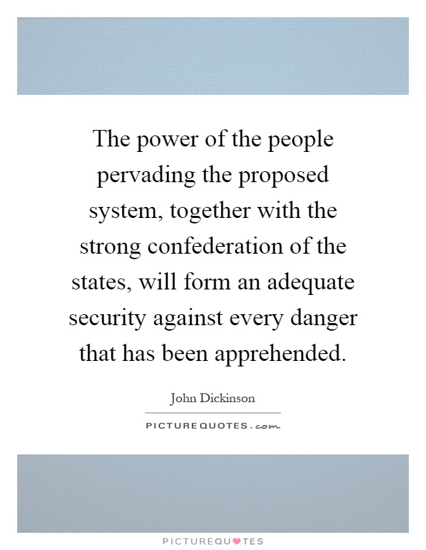The power of the people pervading the proposed system, together with the strong confederation of the states, will form an adequate security against every danger that has been apprehended Picture Quote #1