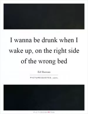 I wanna be drunk when I wake up, on the right side of the wrong bed Picture Quote #1
