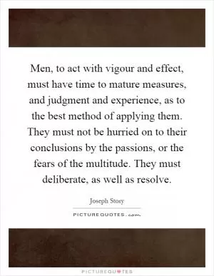 Men, to act with vigour and effect, must have time to mature measures, and judgment and experience, as to the best method of applying them. They must not be hurried on to their conclusions by the passions, or the fears of the multitude. They must deliberate, as well as resolve Picture Quote #1