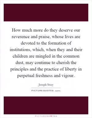 How much more do they deserve our reverence and praise, whose lives are devoted to the formation of institutions, which, when they and their children are mingled in the common dust, may continue to cherish the principles and the practice of liberty in perpetual freshness and vigour Picture Quote #1