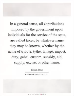 In a general sense, all contributions imposed by the government upon individuals for the service of the state, are called taxes, by whatever name they may be known, whether by the name of tribute, tythe, tallage, impost, duty, gabel, custom, subsidy, aid, supply, excise, or other name Picture Quote #1