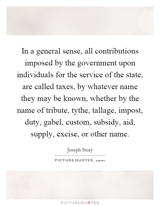In a general sense, all contributions imposed by the government upon individuals for the service of the state, are called taxes, by whatever name they may be known, whether by the name of tribute, tythe, tallage, impost, duty, gabel, custom, subsidy, aid, supply, excise, or other name Picture Quote #1