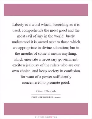 Liberty is a word which, according as it is used, comprehends the most good and the most evil of any in the world. Justly understood it is sacred next to those which we appropriate in divine adoration; but in the mouths of some it means anything, which enervate a necessary government; excite a jealousy of the rulers who are our own choice, and keep society in confusion for want of a power sufficiently concentered to promote good Picture Quote #1