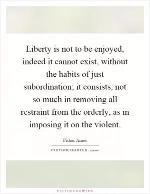 Liberty is not to be enjoyed, indeed it cannot exist, without the habits of just subordination; it consists, not so much in removing all restraint from the orderly, as in imposing it on the violent Picture Quote #1