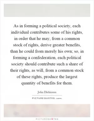 As in forming a political society, each individual contributes some of his rights, in order that he may, from a common stock of rights, derive greater benefits, than he could from merely his own; so, in forming a confederation, each political society should contribute such a share of their rights, as will, from a common stock of these rights, produce the largest quantity of benefits for them Picture Quote #1