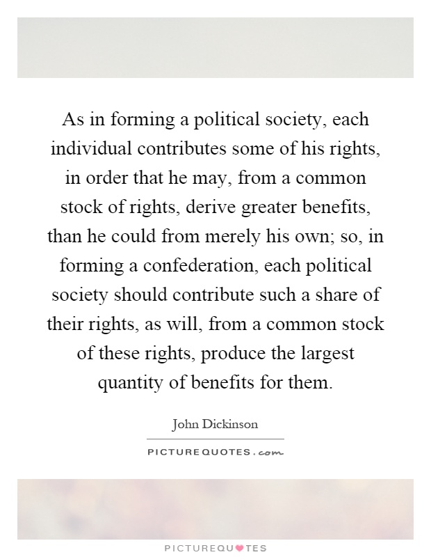 As in forming a political society, each individual contributes some of his rights, in order that he may, from a common stock of rights, derive greater benefits, than he could from merely his own; so, in forming a confederation, each political society should contribute such a share of their rights, as will, from a common stock of these rights, produce the largest quantity of benefits for them Picture Quote #1