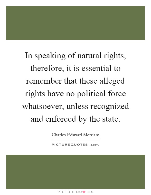 In speaking of natural rights, therefore, it is essential to remember that these alleged rights have no political force whatsoever, unless recognized and enforced by the state Picture Quote #1