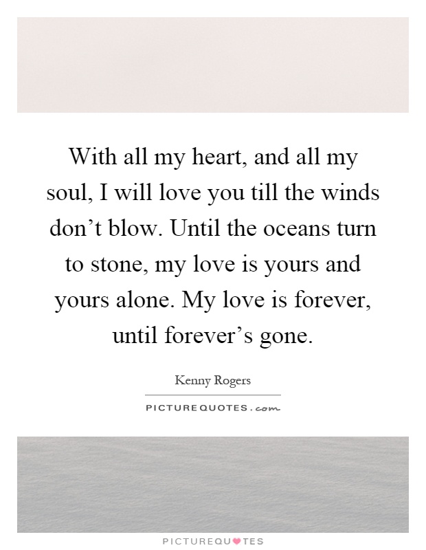 With all my heart, and all my soul, I will love you till the winds don't blow. Until the oceans turn to stone, my love is yours and yours alone. My love is forever, until forever's gone Picture Quote #1