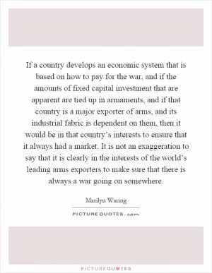 If a country develops an economic system that is based on how to pay for the war, and if the amounts of fixed capital investment that are apparent are tied up in armaments, and if that country is a major exporter of arms, and its industrial fabric is dependent on them, then it would be in that country’s interests to ensure that it always had a market. It is not an exaggeration to say that it is clearly in the interests of the world’s leading arms exporters to make sure that there is always a war going on somewhere Picture Quote #1