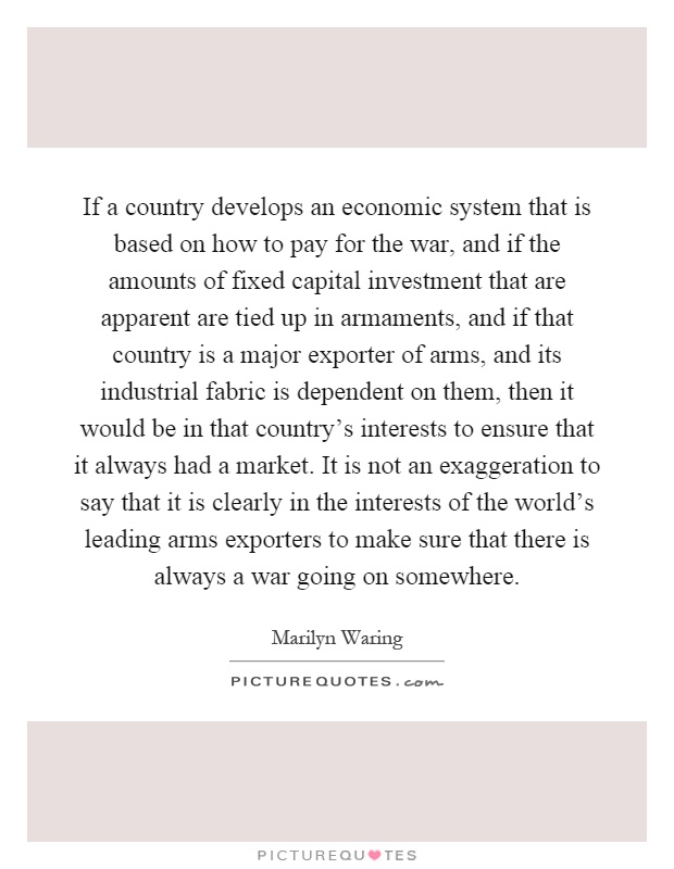 If a country develops an economic system that is based on how to pay for the war, and if the amounts of fixed capital investment that are apparent are tied up in armaments, and if that country is a major exporter of arms, and its industrial fabric is dependent on them, then it would be in that country's interests to ensure that it always had a market. It is not an exaggeration to say that it is clearly in the interests of the world's leading arms exporters to make sure that there is always a war going on somewhere Picture Quote #1