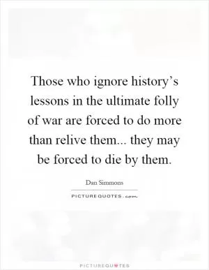 Those who ignore history’s lessons in the ultimate folly of war are forced to do more than relive them... they may be forced to die by them Picture Quote #1