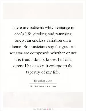 There are patterns which emerge in one’s life, circling and returning anew, an endless variation on a theme. So musicians say the greatest sonatas are composed; whether or not it is true, I do not know, but of a surety I have seen it emerge in the tapestry of my life Picture Quote #1