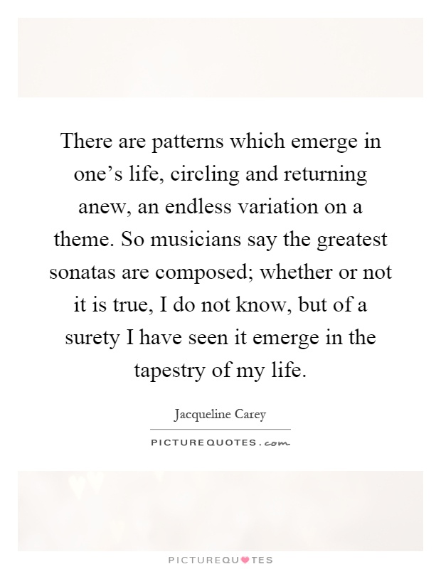 There are patterns which emerge in one's life, circling and returning anew, an endless variation on a theme. So musicians say the greatest sonatas are composed; whether or not it is true, I do not know, but of a surety I have seen it emerge in the tapestry of my life Picture Quote #1